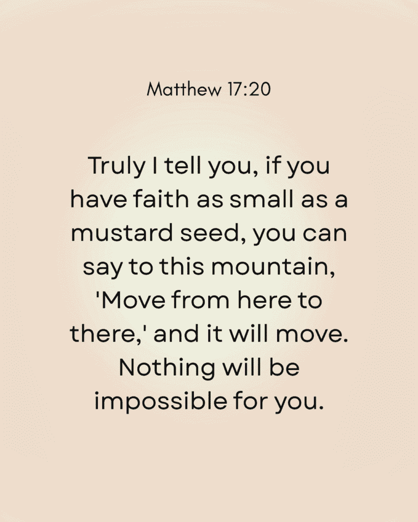 Image displaying Matthew 17:20: 'Truly I tell you, if you have faith as small as a mustard seed, you can say to this mountain, 'Move from here to there,' and it will move. Nothing will be impossible for you.' This verse underscores the immense power of belief, foundational to faith healing scriptures. Black text on a light cream background. Christian inspirational quote.